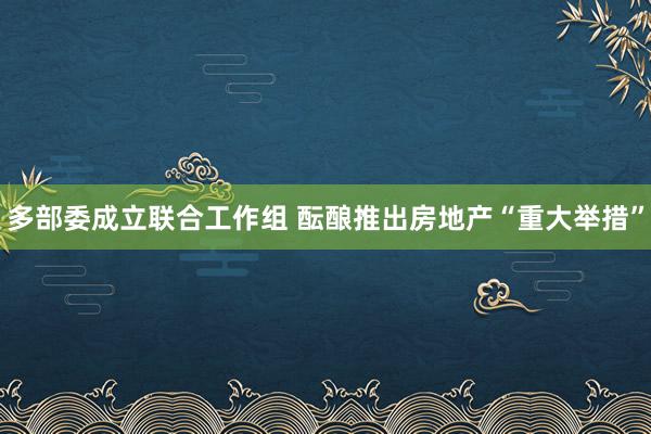 多部委成立联合工作组 酝酿推出房地产“重大举措”