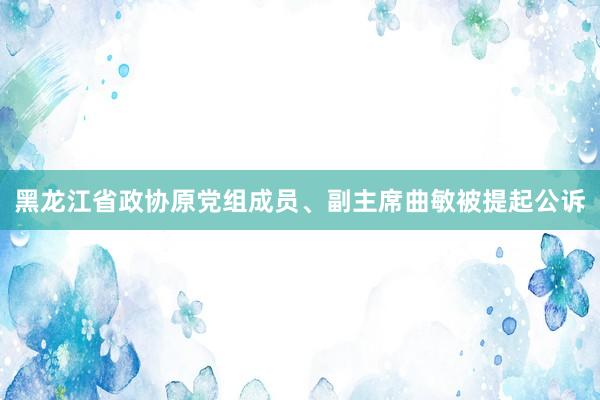 黑龙江省政协原党组成员、副主席曲敏被提起公诉