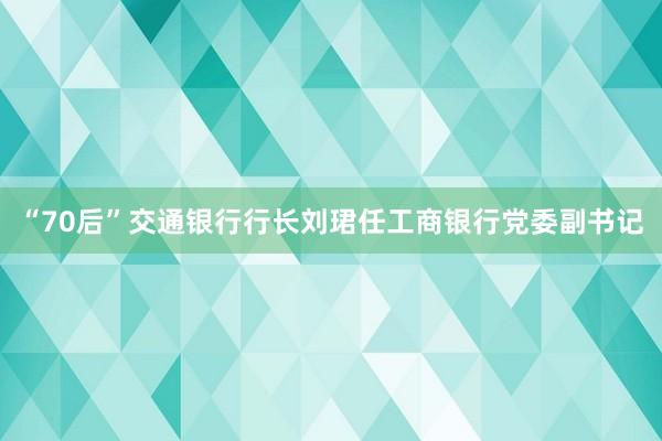 “70后”交通银行行长刘珺任工商银行党委副书记