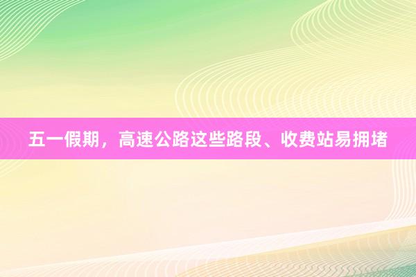 五一假期，高速公路这些路段、收费站易拥堵