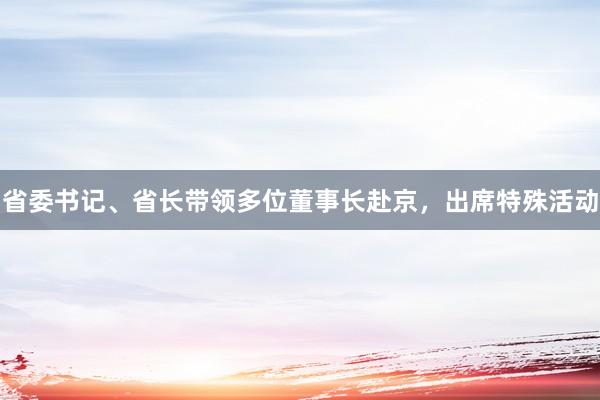 省委书记、省长带领多位董事长赴京，出席特殊活动