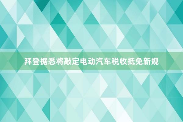 拜登据悉将敲定电动汽车税收抵免新规