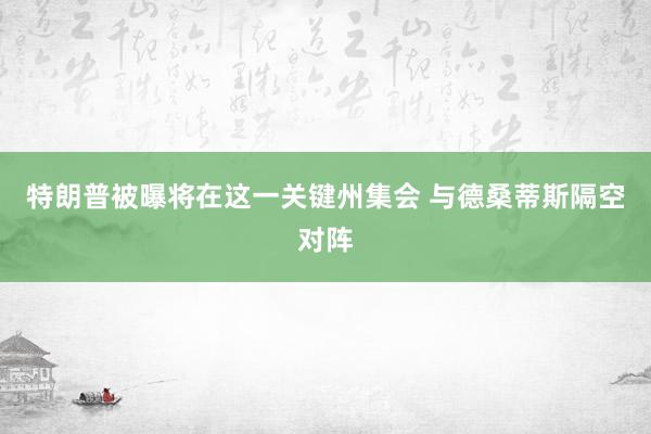 特朗普被曝将在这一关键州集会 与德桑蒂斯隔空对阵