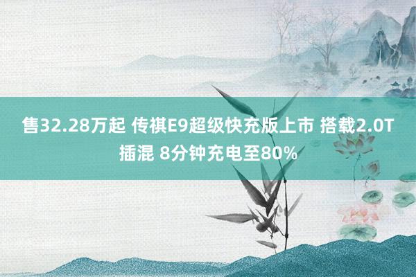 售32.28万起 传祺E9超级快充版上市 搭载2.0T插混 8分钟充电至80%