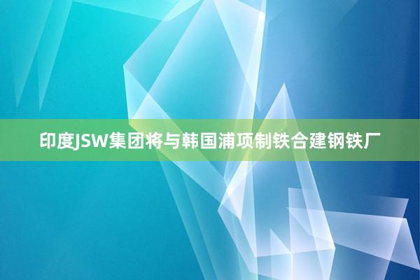 印度JSW集团将与韩国浦项制铁合建钢铁厂