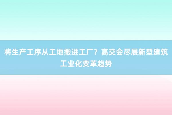 将生产工序从工地搬进工厂？高交会尽展新型建筑工业化变革趋势