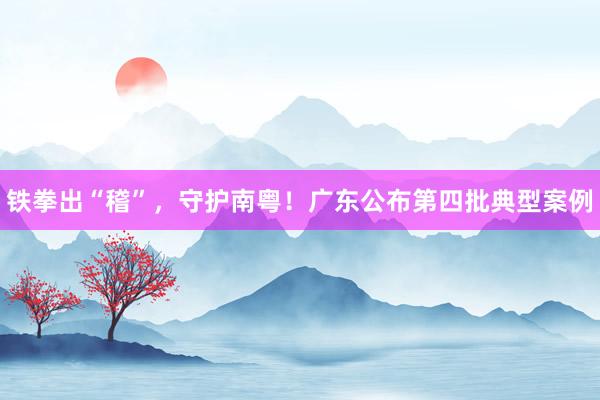 铁拳出“稽”，守护南粤！广东公布第四批典型案例