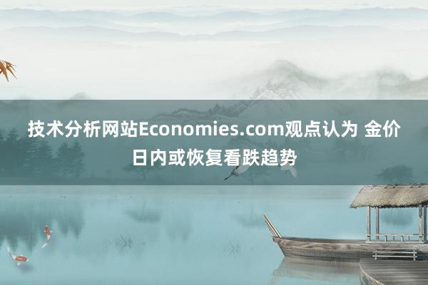 技术分析网站Economies.com观点认为 金价日内或恢复看跌趋势