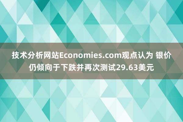 技术分析网站Economies.com观点认为 银价仍倾向于下跌并再次测试29.63美元