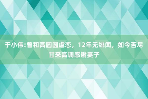 于小伟:曾和高圆圆虐恋，12年无绯闻，如今苦尽甘来高调感谢妻子