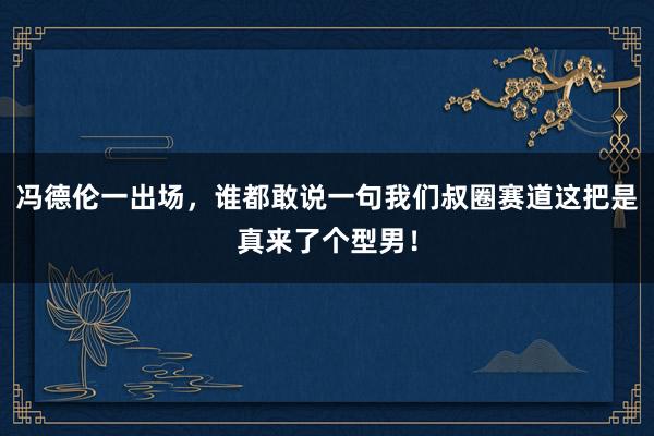 冯德伦一出场，谁都敢说一句我们叔圈赛道这把是真来了个型男！