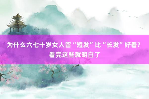 为什么六七十岁女人留“短发”比“长发”好看? 看完这些就明白了