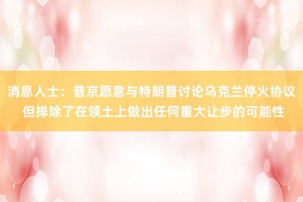 消息人士：普京愿意与特朗普讨论乌克兰停火协议 但排除了在领土上做出任何重大让步的可能性