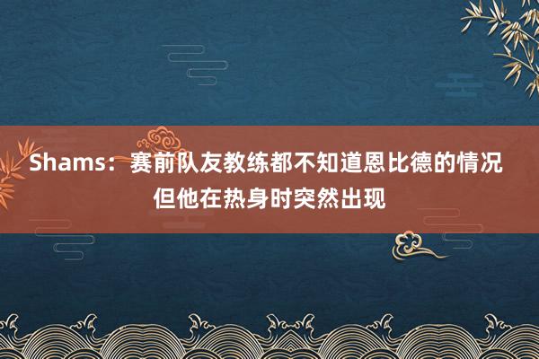 Shams：赛前队友教练都不知道恩比德的情况 但他在热身时突然出现