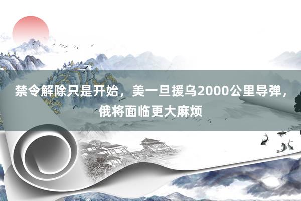 禁令解除只是开始，美一旦援乌2000公里导弹，俄将面临更大麻烦