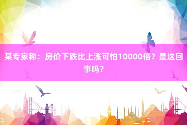 某专家称：房价下跌比上涨可怕10000倍？是这回事吗？