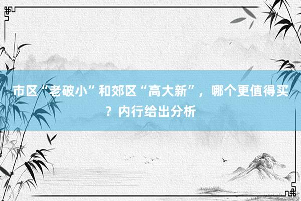 市区“老破小”和郊区“高大新”，哪个更值得买？内行给出分析