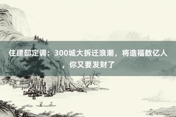 住建部定调：300城大拆迁浪潮，将造福数亿人，你又要发财了