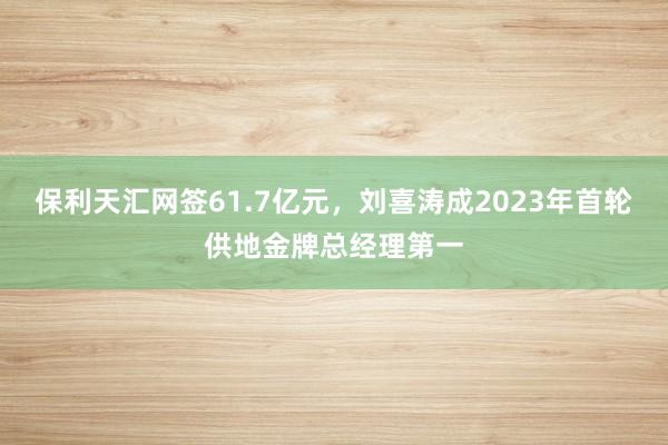 保利天汇网签61.7亿元，刘喜涛成2023年首轮供地金牌总经理第一