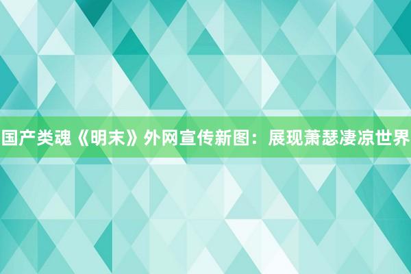 国产类魂《明末》外网宣传新图：展现萧瑟凄凉世界