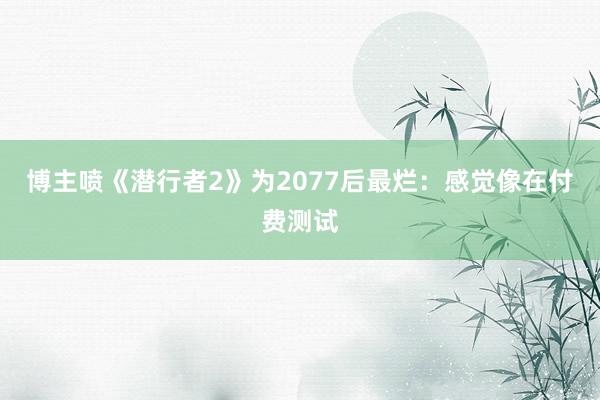 博主喷《潜行者2》为2077后最烂：感觉像在付费测试