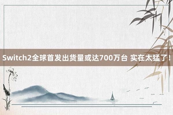 Switch2全球首发出货量或达700万台 实在太猛了！