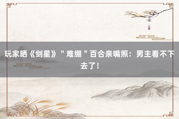 玩家晒《剑星》＂难绷＂百合亲嘴照：男主看不下去了！