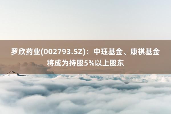 罗欣药业(002793.SZ)：中珏基金、康祺基金将成为持股5%以上股东