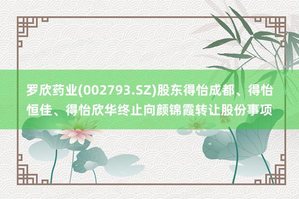 罗欣药业(002793.SZ)股东得怡成都、得怡恒佳、得怡欣华终止向颜锦霞转让股份事项