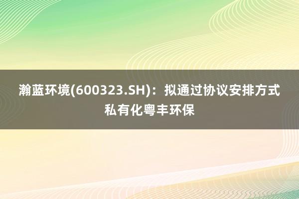 瀚蓝环境(600323.SH)：拟通过协议安排方式私有化粤丰环保