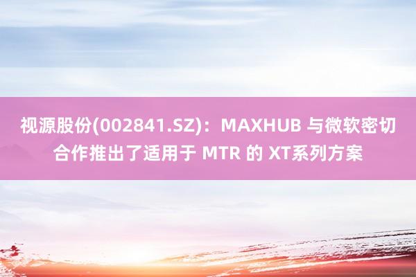 视源股份(002841.SZ)：MAXHUB 与微软密切合作推出了适用于 MTR 的 XT系列方案