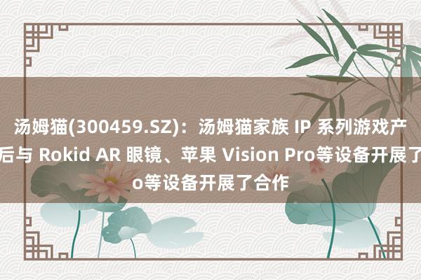 汤姆猫(300459.SZ)：汤姆猫家族 IP 系列游戏产品先后与 Rokid AR 眼镜、苹果 Vision Pro等设备开展了合作