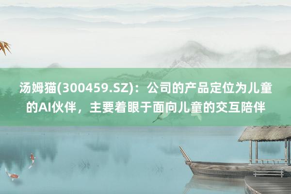 汤姆猫(300459.SZ)：公司的产品定位为儿童的AI伙伴，主要着眼于面向儿童的交互陪伴