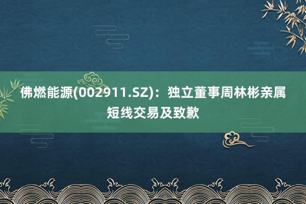 佛燃能源(002911.SZ)：独立董事周林彬亲属短线交易及致歉