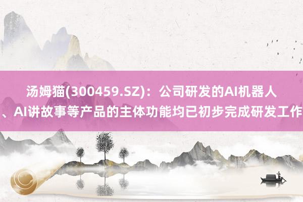 汤姆猫(300459.SZ)：公司研发的AI机器人、AI讲故事等产品的主体功能均已初步完成研发工作