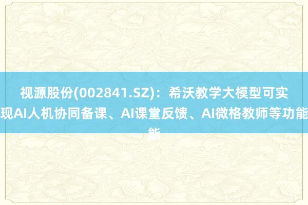 视源股份(002841.SZ)：希沃教学大模型可实现AI人机协同备课、AI课堂反馈、AI微格教师等功能