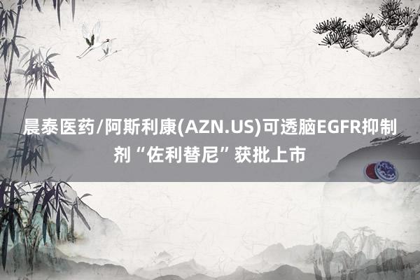 晨泰医药/阿斯利康(AZN.US)可透脑EGFR抑制剂“佐利替尼”获批上市