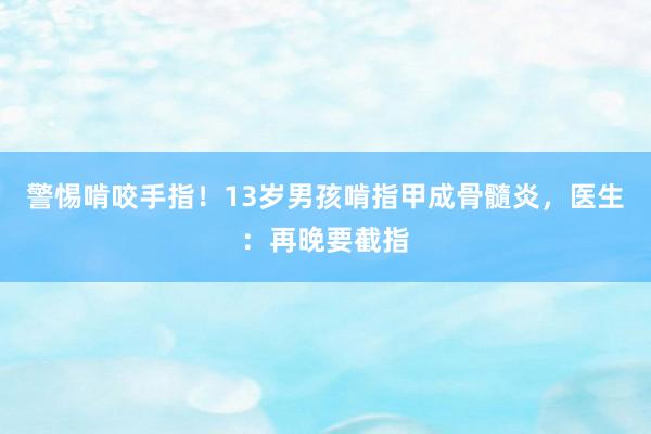 警惕啃咬手指！13岁男孩啃指甲成骨髓炎，医生：再晚要截指