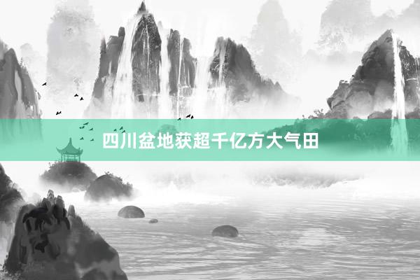 四川盆地获超千亿方大气田