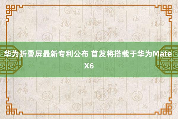 华为折叠屏最新专利公布 首发将搭载于华为Mate X6