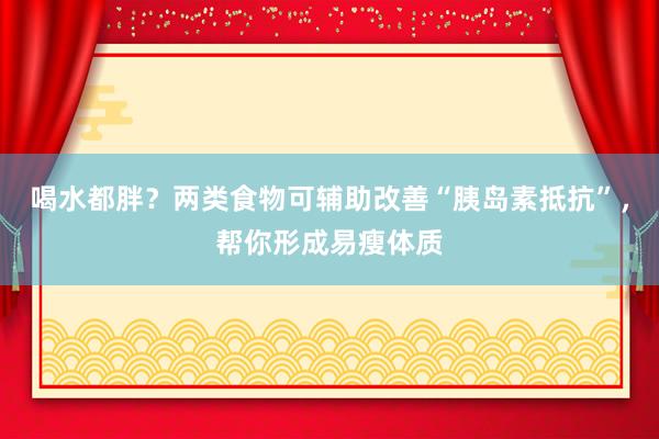 喝水都胖？两类食物可辅助改善“胰岛素抵抗”，帮你形成易瘦体质