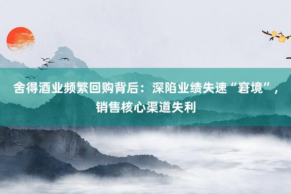 舍得酒业频繁回购背后：深陷业绩失速“窘境”，销售核心渠道失利