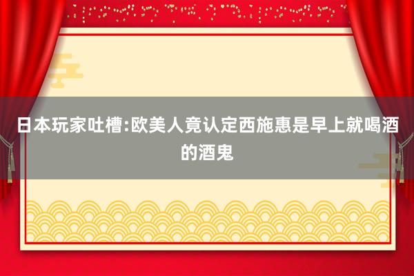 日本玩家吐槽:欧美人竟认定西施惠是早上就喝酒的酒鬼