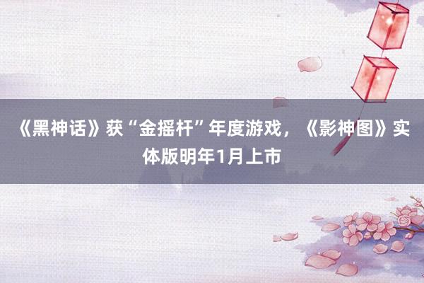 《黑神话》获“金摇杆”年度游戏，《影神图》实体版明年1月上市