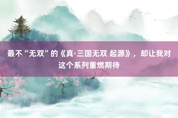 最不“无双”的《真·三国无双 起源》，却让我对这个系列重燃期待