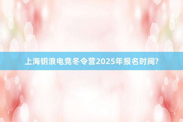 上海钥浪电竞冬令营2025年报名时间?