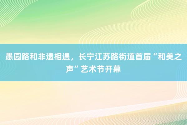 愚园路和非遗相遇，长宁江苏路街道首届“和美之声”艺术节开幕