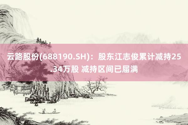 云路股份(688190.SH)：股东江志俊累计减持25.34万股 减持区间已届满