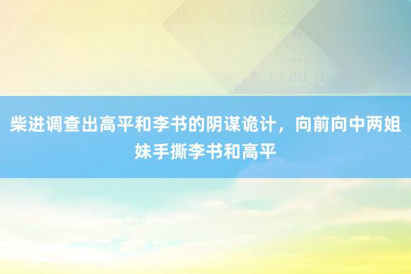 柴进调查出高平和李书的阴谋诡计，向前向中两姐妹手撕李书和高平