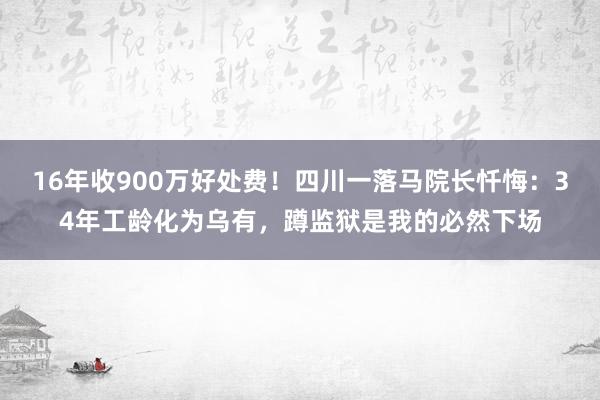 16年收900万好处费！四川一落马院长忏悔：34年工龄化为乌有，蹲监狱是我的必然下场